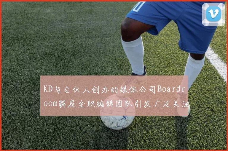 KD与合伙人创办的媒体公司Boardroom解雇全职编辑团队引发广泛关注
