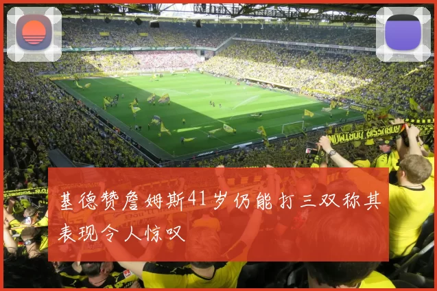 基德赞詹姆斯41岁仍能打三双称其表现令人惊叹