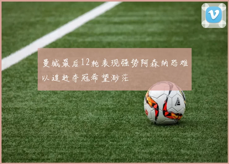 曼城最后12轮表现强势阿森纳恐难以追赶夺冠希望渺茫