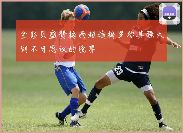 金彭贝盛赞梅西超越梅罗称其强大到不可思议的境界