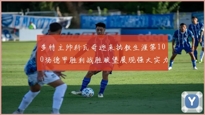 多特主帅科瓦奇迎来执教生涯第100场德甲胜利战胜狼堡展现强大实力