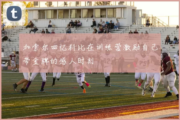 加索尔回忆科比在训练营激励自己带金牌的感人时刻