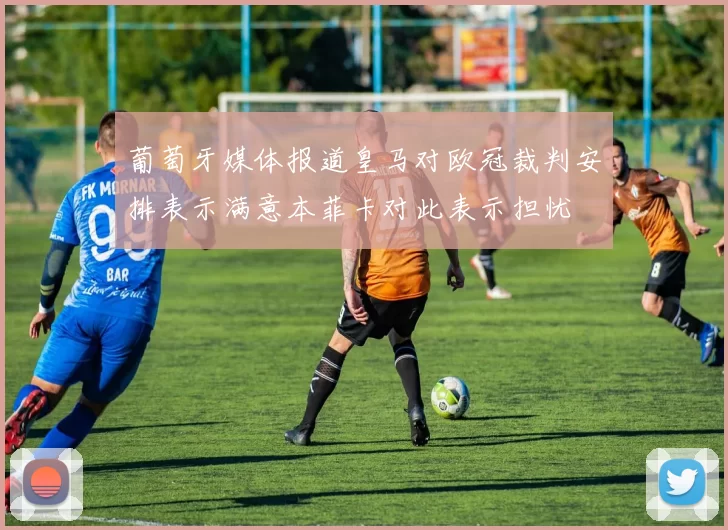 葡萄牙媒体报道皇马对欧冠裁判安排表示满意本菲卡对此表示担忧