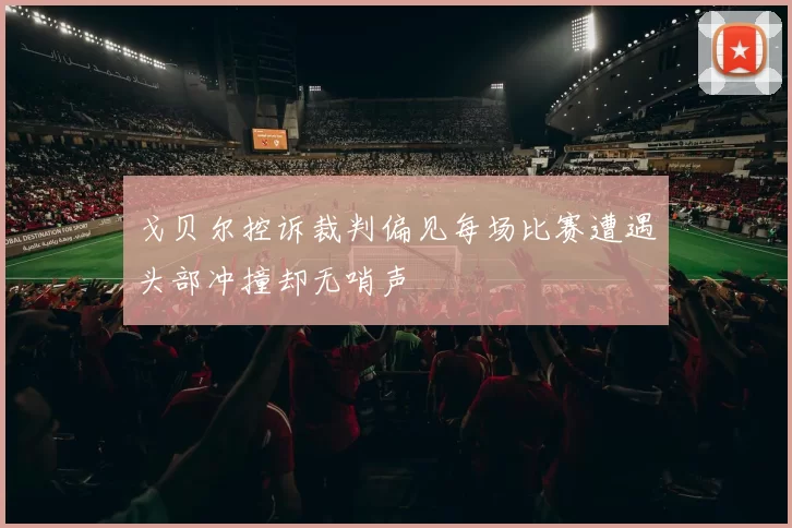 戈贝尔控诉裁判偏见每场比赛遭遇头部冲撞却无哨声