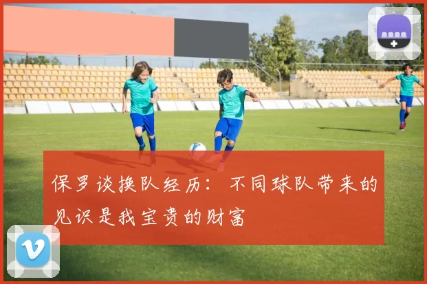 保罗谈换队经历：不同球队带来的见识是我宝贵的财富