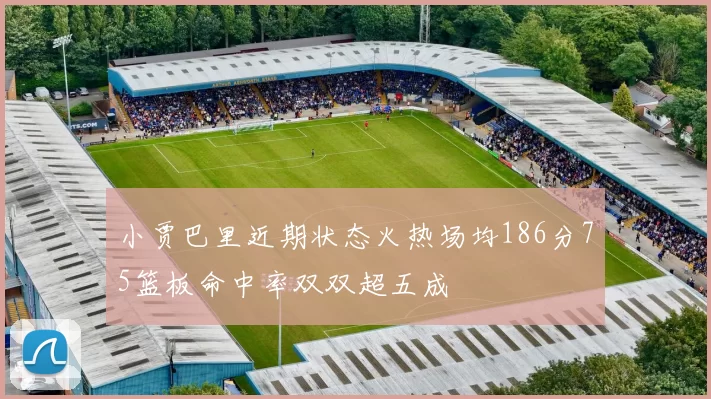 小贾巴里近期状态火热场均186分75篮板命中率双双超五成