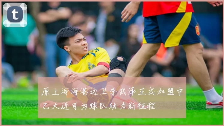 原上海海港边卫李武泽正式加盟中乙大连可为球队助力新征程