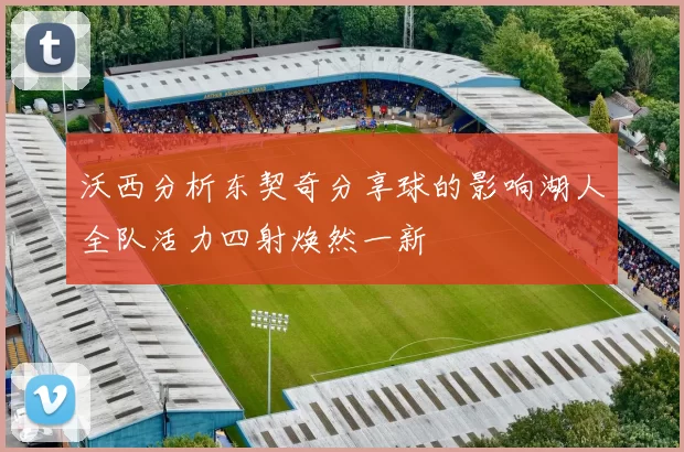 沃西分析东契奇分享球的影响湖人全队活力四射焕然一新