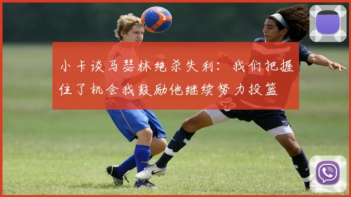 小卡谈马瑟林绝杀失利：我们把握住了机会我鼓励他继续努力投篮