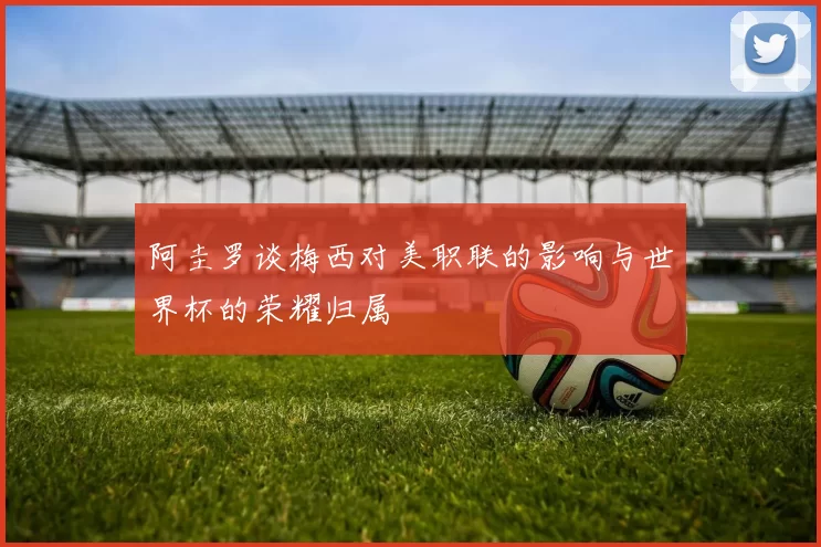 阿圭罗谈梅西对美职联的影响与世界杯的荣耀归属