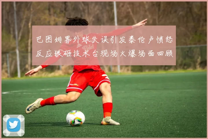 巴图姆界外球失误引发泰伦卢愤怒反应狠砸技术台现场火爆场面回顾