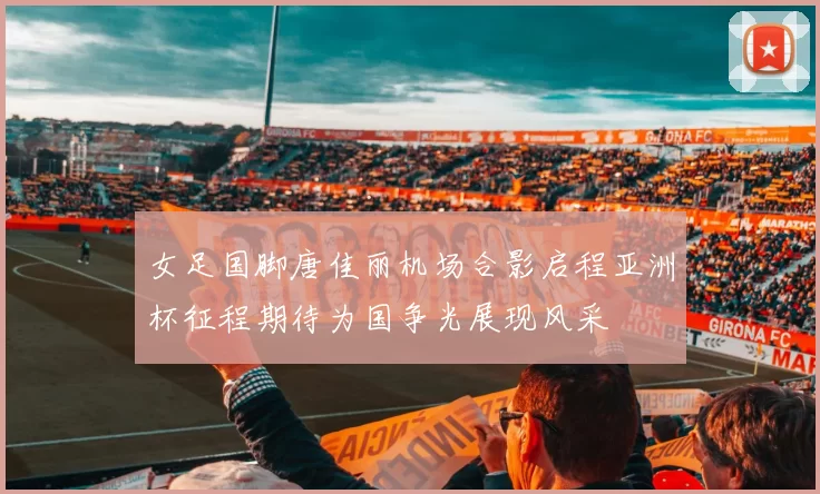 女足国脚唐佳丽机场合影启程亚洲杯征程期待为国争光展现风采