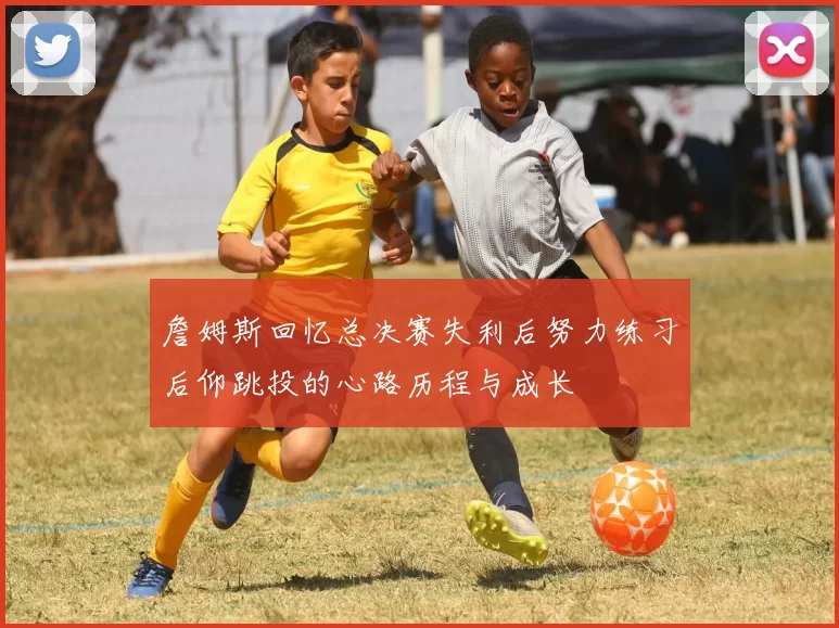 詹姆斯回忆总决赛失利后努力练习后仰跳投的心路历程与成长