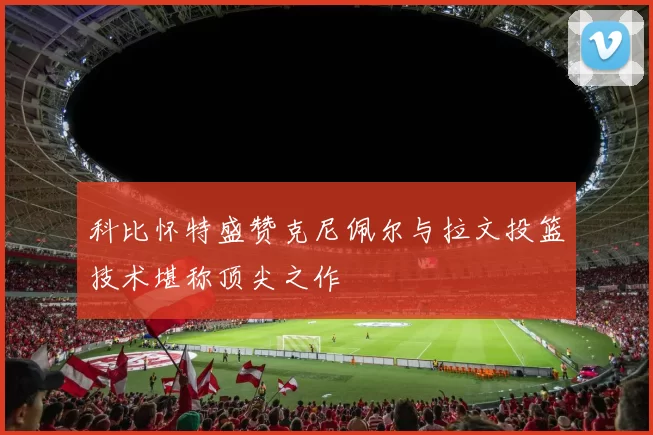 科比怀特盛赞克尼佩尔与拉文投篮技术堪称顶尖之作
