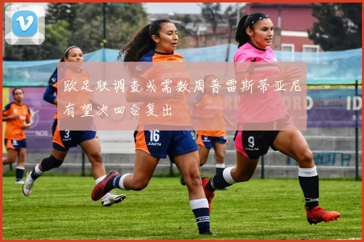 欧足联调查或需数周普雷斯蒂亚尼有望次回合复出