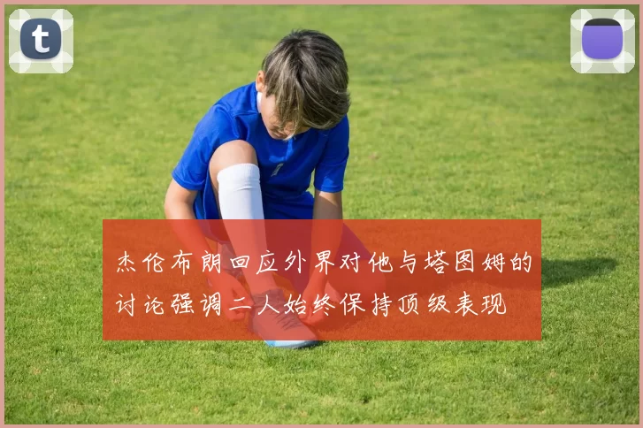 杰伦布朗回应外界对他与塔图姆的讨论强调二人始终保持顶级表现