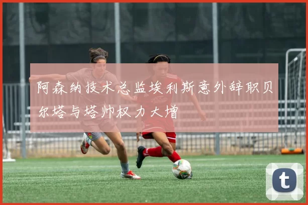 阿森纳技术总监埃利斯意外辞职贝尔塔与塔帅权力大增