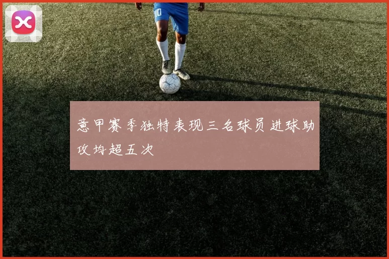 意甲赛季独特表现三名球员进球助攻均超五次