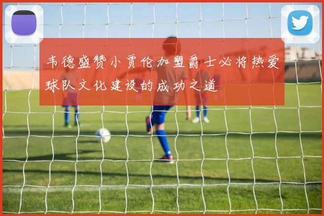 韦德盛赞小贾伦加盟爵士必将热爱球队文化建设的成功之道
