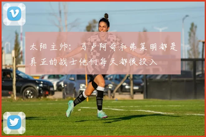 太阳主帅：马卢阿奇和弗莱明都是真正的战士他们每天都很投入