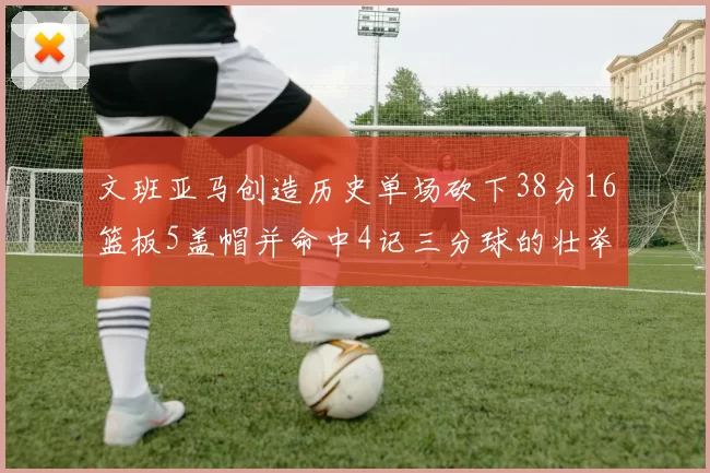 文班亚马创造历史单场砍下38分16篮板5盖帽并命中4记三分球的壮举