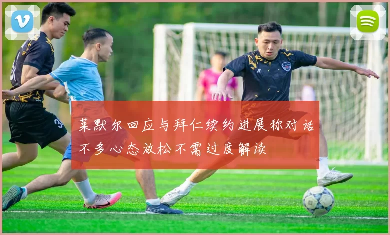 莱默尔回应与拜仁续约进展称对话不多心态放松不需过度解读