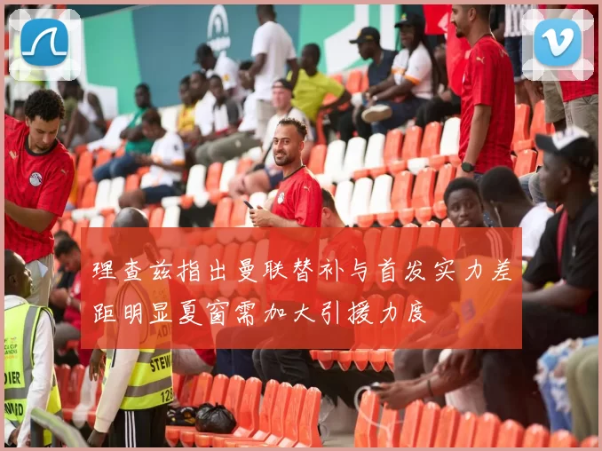 理查兹指出曼联替补与首发实力差距明显夏窗需加大引援力度