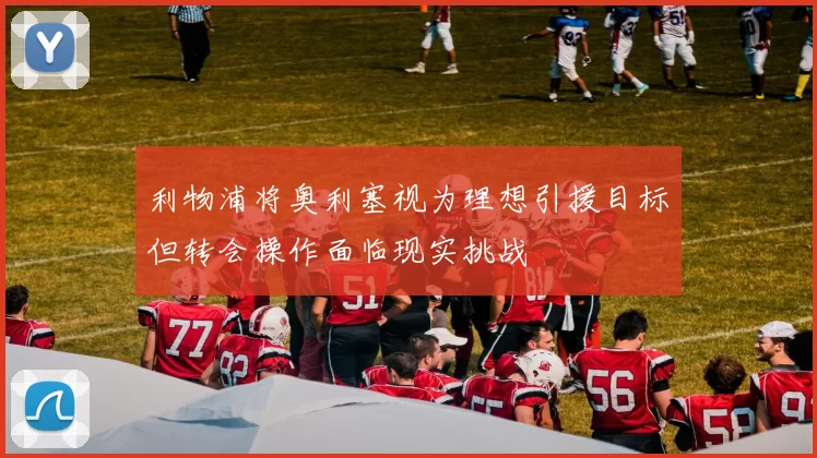 利物浦将奥利塞视为理想引援目标但转会操作面临现实挑战